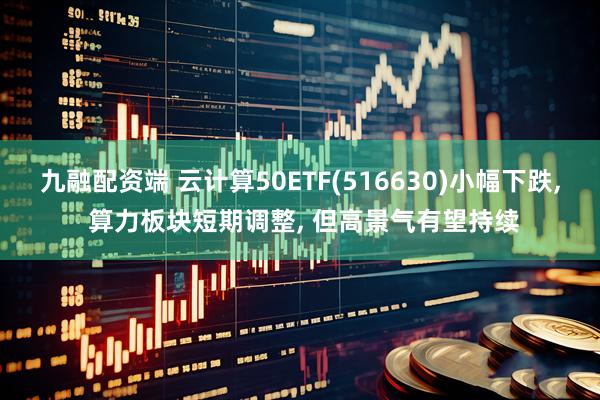 九融配资端 云计算50ETF(516630)小幅下跌, 算力板块短期调整, 但高景气有望持续