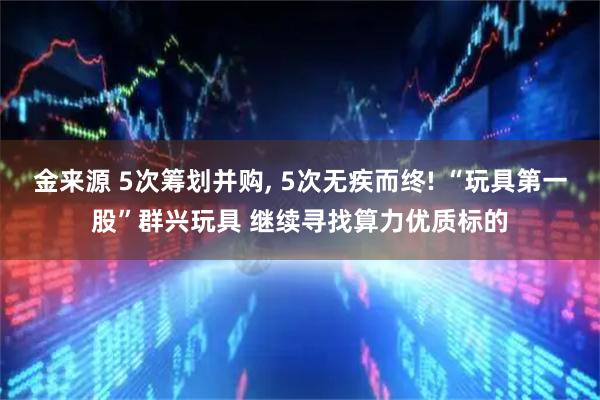 金来源 5次筹划并购, 5次无疾而终! “玩具第一股”群兴玩具 继续寻找算力优质标的