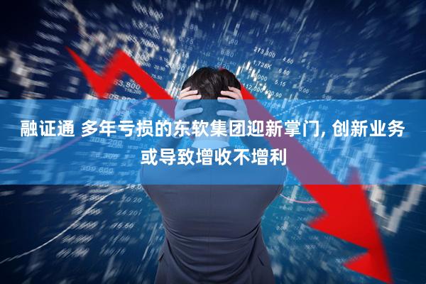 融证通 多年亏损的东软集团迎新掌门, 创新业务或导致增收不增利