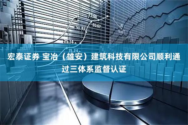 宏泰证券 宝冶（雄安）建筑科技有限公司顺利通过三体系监督认证