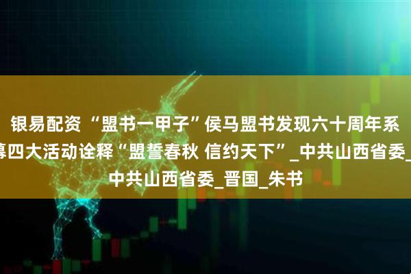 银易配资 “盟书一甲子”侯马盟书发现六十周年系列活动启幕四大活动诠释“盟誓春秋 信约天下”_中共山西省委_晋国_朱书