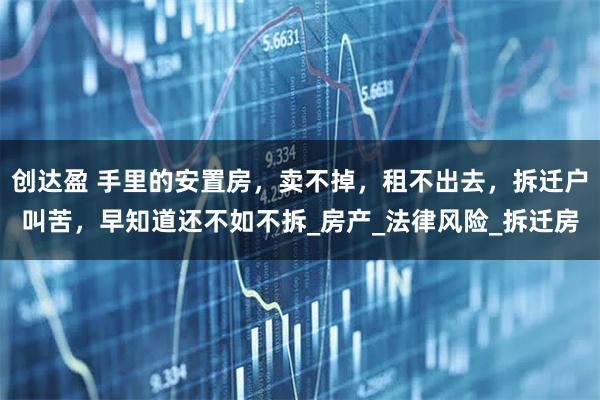 创达盈 手里的安置房,卖不掉,租不出去,拆迁户叫苦,早知道还不如不拆_房产_法律风险_拆迁房