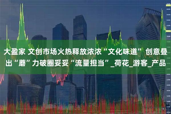 大盈家 文创市场火热释放浓浓“文化味道” 创意叠出“蘑”力破圈妥妥“流量担当”_荷花_游客_产品