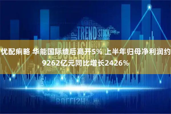 优配痢略 华能国际绩后高开5% 上半年归母净利润约9262亿元同比增长2426%