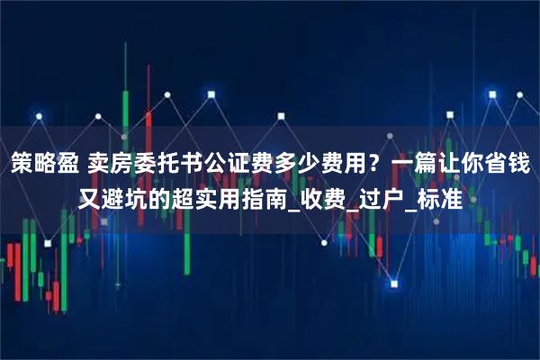 策略盈 卖房委托书公证费多少费用?一篇让你省钱又避坑的超实用指南_收费_过户_标准