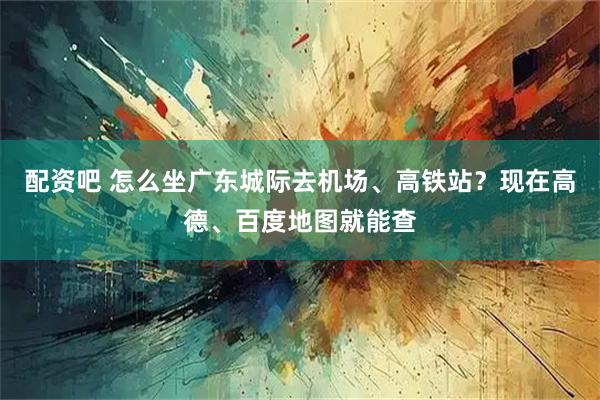 配资吧 怎么坐广东城际去机场、高铁站？现在高德、百度地图就能查