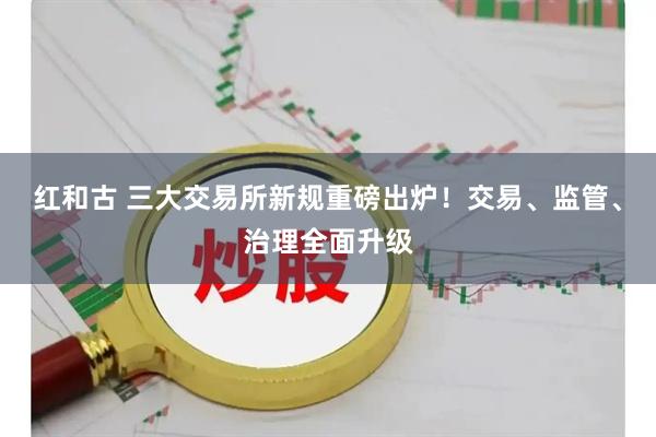 红和古 三大交易所新规重磅出炉！交易、监管、治理全面升级