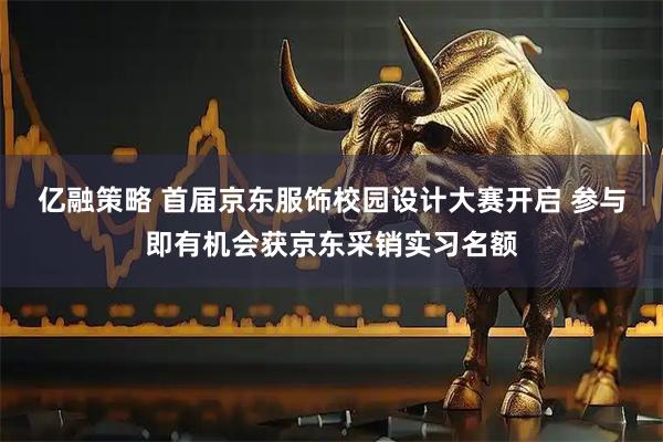 亿融策略 首届京东服饰校园设计大赛开启 参与即有机会获京东采销实习名额