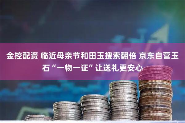 金控配资 临近母亲节和田玉搜索翻倍 京东自营玉石“一物一证”让送礼更安心