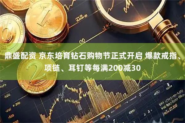 鼎盛配资 京东培育钻石购物节正式开启 爆款戒指、项链、耳钉等每满200减30