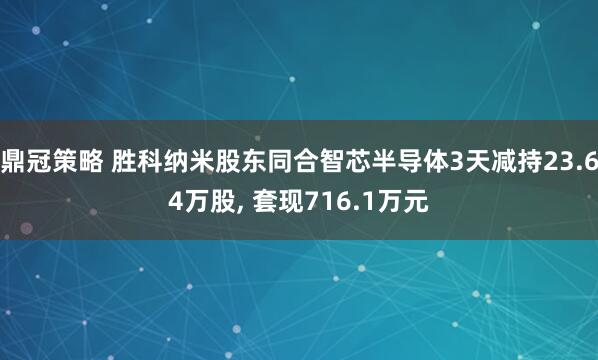 鼎冠策略 胜科纳米股东同合智芯半导体3天减持23.64万股, 套现716.1万元