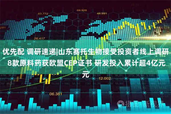 优先配 调研速递|山东赛托生物接受投资者线上调研 8款原料药获欧盟CEP证书 研发投入累计超4亿元