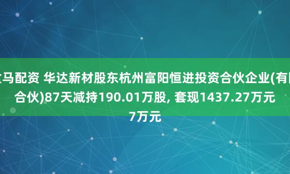盒马配资 华达新材股东杭州富阳恒进投资合伙企业(有限合伙)87天减持190.01万股, 套现1437.27万元