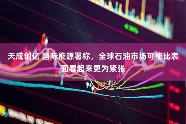 天成创亿 国际能源署称，全球石油市场可能比表面看起来更为紧张