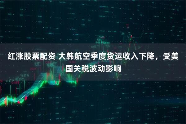 红涨股票配资 大韩航空季度货运收入下降，受美国关税波动影响