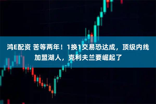 鸿E配资 苦等两年！1换1交易恐达成，顶级内线加盟湖人，克利夫兰要崛起了