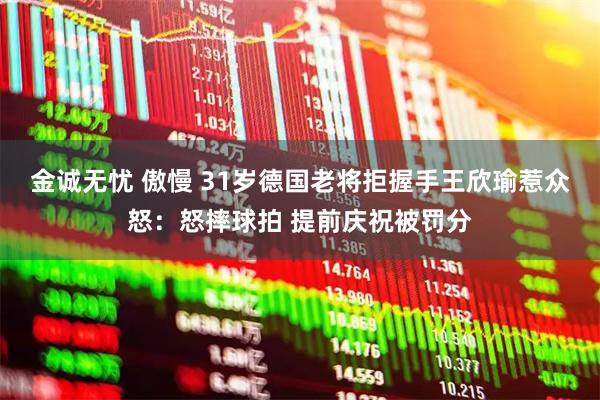 金诚无忧 傲慢 31岁德国老将拒握手王欣瑜惹众怒：怒摔球拍 提前庆祝被罚分