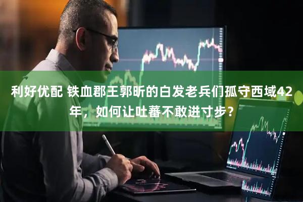 利好优配 铁血郡王郭昕的白发老兵们孤守西域42年，如何让吐蕃不敢进寸步？