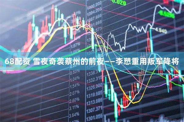 68配资 雪夜奇袭蔡州的前夜——李愬重用叛军降将