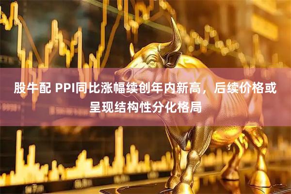 股牛配 PPI同比涨幅续创年内新高，后续价格或呈现结构性分化格局