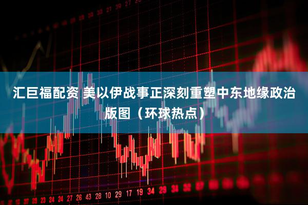 汇巨福配资 美以伊战事正深刻重塑中东地缘政治版图（环球热点）