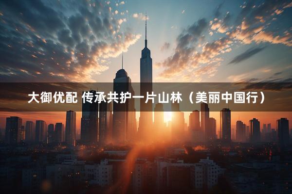 大御优配 传承共护一片山林（美丽中国行）