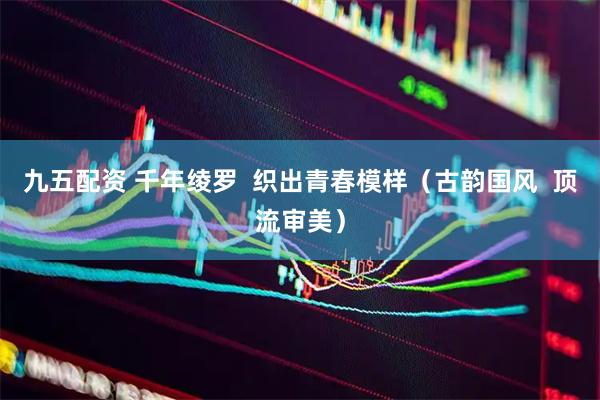 九五配资 千年绫罗  织出青春模样（古韵国风  顶流审美）