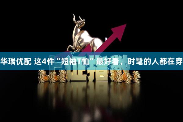 华瑞优配 这4件“短袖T恤”最好看，时髦的人都在穿