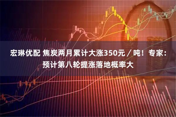 宏琳优配 焦炭两月累计大涨350元／吨！专家：预计第八轮提涨落地概率大