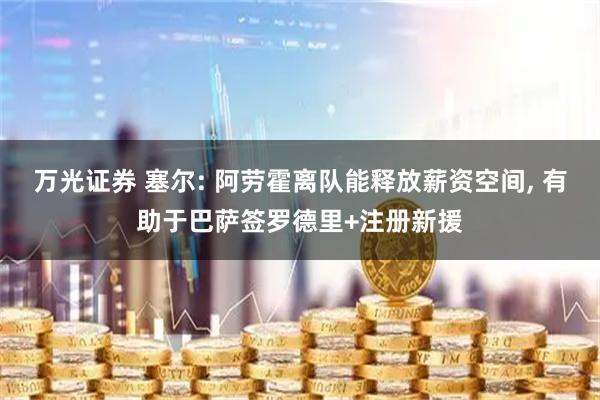 万光证券 塞尔: 阿劳霍离队能释放薪资空间, 有助于巴萨签罗德里+注册新援