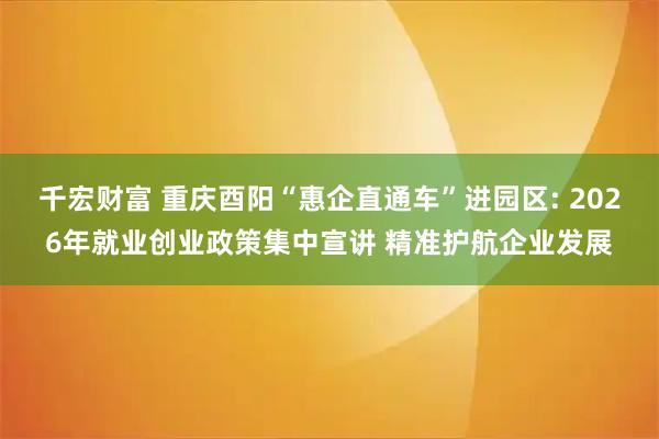 千宏财富 重庆酉阳“惠企直通车”进园区: 2026年就业创业政策集中宣讲 精准护航企业发展