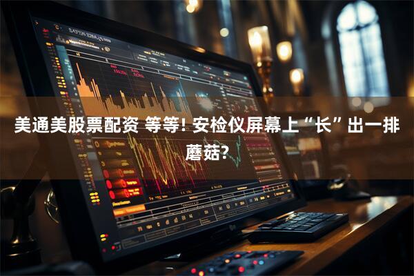 美通美股票配资 等等! 安检仪屏幕上“长”出一排蘑菇?