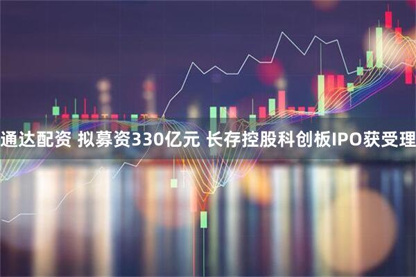 通达配资 拟募资330亿元 长存控股科创板IPO获受理