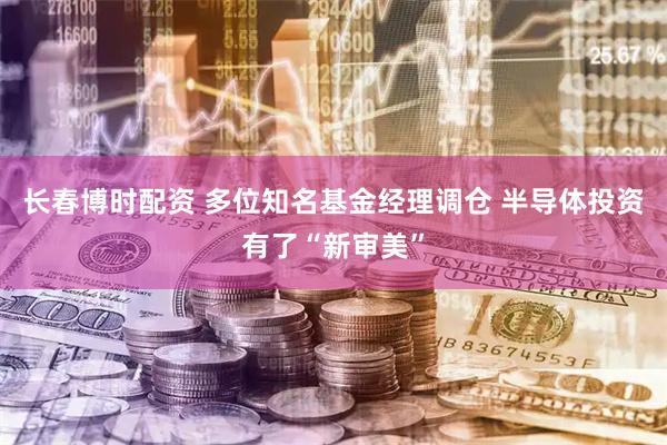 长春博时配资 多位知名基金经理调仓 半导体投资有了“新审美”