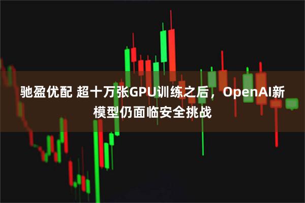 驰盈优配 超十万张GPU训练之后，OpenAI新模型仍面临安全挑战